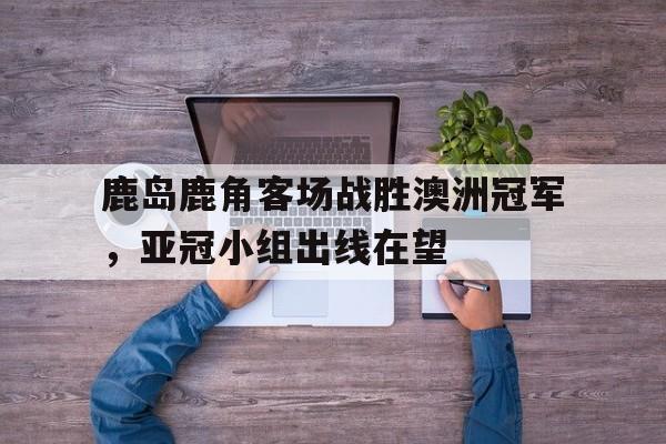 鹿岛鹿角客场战胜澳洲冠军，亚冠小组出线在望的简单介绍